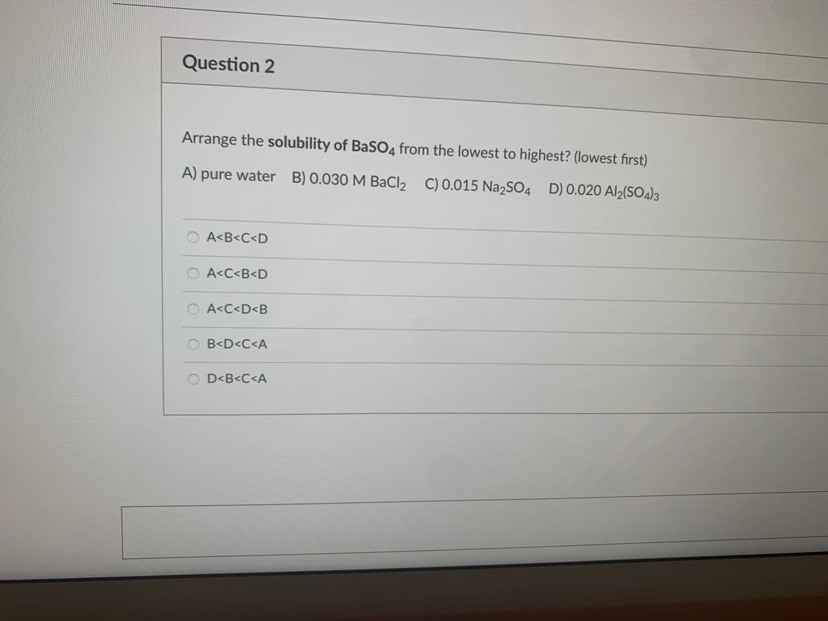 Question 2
Arrange the solubility of BaS04 from the lowest to highest? (lowest first)
A) pure water B) 0.030 M BaCl2 C) 0.015 Na2SO4 D) 0.020 Al2(SO4)3
O A<B<C<D
O A<C<B<D
O A<C<D<B
B<D<C<A
O D<B<C<A
