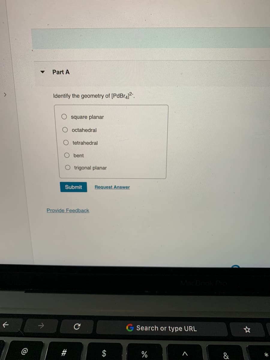 F
@
▼
Part A
Identify the geometry of [PdBr4]²¹.
square planar
octahedral
#
tetrahedral
bent
trigonal planar
Submit Request Answer
Provide Feedback
Search or type URL
%
A