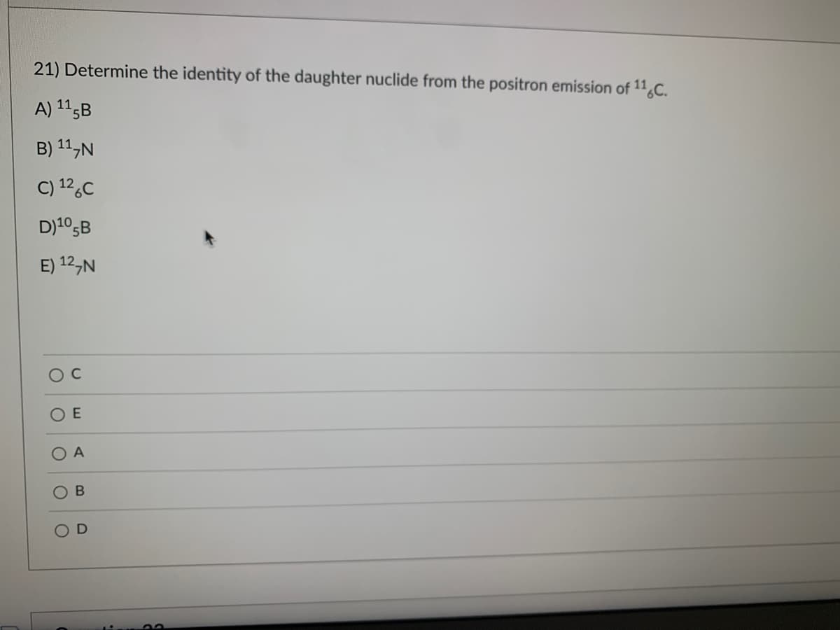 21) Determine the identity of the daughter nuclide from the positron emission of 116C.
A) 115B
B) ¹1,N
C) 126C
D) ¹05B
E) 12 N
O
O
O A
O
E
O
B
D