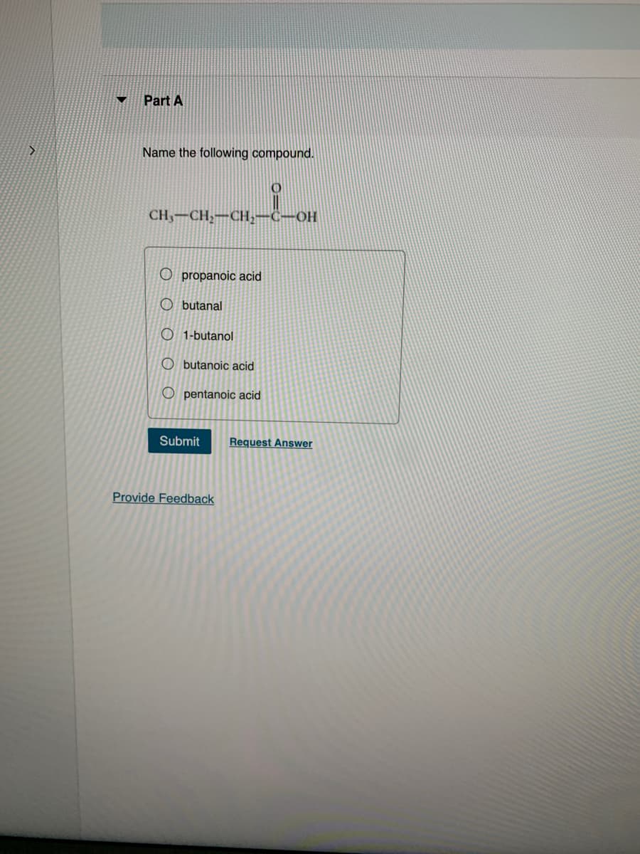 ▼
Part A
Name the following compound.
CH3-CH₂-CH₂-C-OH
O propanoic acid
Obutanal
1-butanol
Obutanoic acid
Opentanoic acid
Submit Request Answer
Provide Feedback