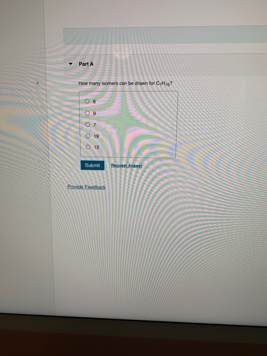 Part A
How many isomers can be drawn for C7H16?
8
O9
07
19
O13
Submit
Provide Feedback
Request Answer