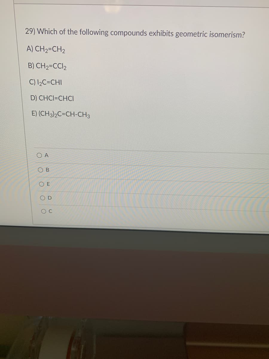 29) Which of the following compounds exhibits geometric isomerism?
A) CH₂=CH₂
B) CH₂=CCI₂
C) 1₂C=CHI
D) CHCI=CHCI
E) (CH3)2C=CH-CH3
Ο Α
OB
OE
OD
OC