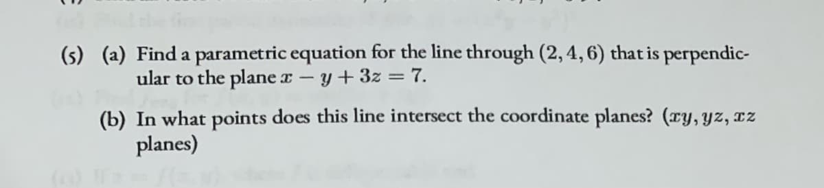 (s) (a) Find a parametric equation for the line through (2, 4, 6) that is perpendic-
ular to the plane x -y+3z = 7.
(b) In what points does this line intersect the coordinate planes? (ry, yz, IZ
planes)
