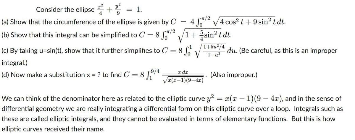 y
Consider the ellipse
1.
(a) Show that the circumference of the ellipse is given by C
4 72 V4 cos? t+9 sin? t dt.
CT/2
(b) Show that this integral can be simplified to C
8 2 V1+ sin? t dt.
%3D
1+5u²/4
(c) By taking u=sin(t), show that it further simplifies to C = 8
du. (Be careful, as this is an improper
1-и2
integral.)
x dx
(d) Now make a substitution x = ? to find C = 8 /4
(Also improper.)
Vx(x-1)(9-4x)
We can think of the denominator here as related to the elliptic curve y? = x(x – 1)(9 – 4x), and in the sense of
differential geometry we are really integrating a differential form on this elliptic curve over a loop. Integrals such as
these are called elliptic integrals, and they cannot be evaluated in terms of elementary functions. But this is how
elliptic curves received their name.
