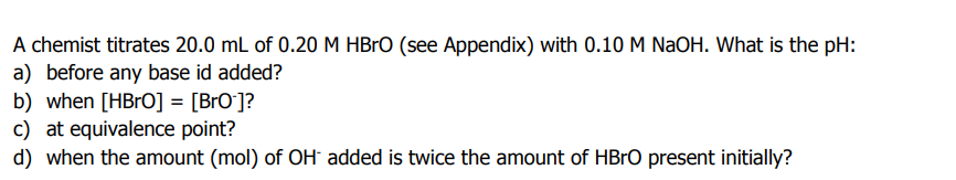 A chemist titrates 20.0 mL of 0.20 M HBRO (see Appendix) with 0.10 M NaOH. What is the pH:
a) before any base id added?
b) when [HBrO] = [BrO`]?
c) at equivalence point?
d) when the amount (mol) of OH added is twice the amount of HBrO present initially?
