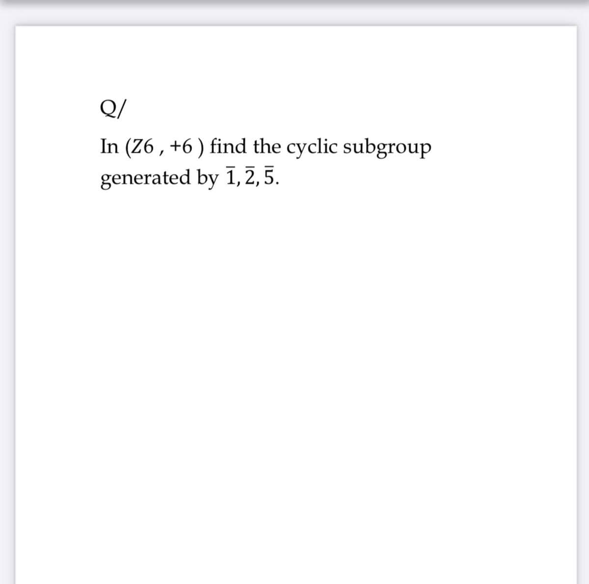 Q/
In (Z6 , +6 ) find the cyclic subgroup
generated by 1,2, 5.
