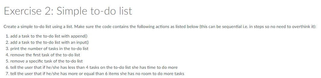 Exercise 2: Simple to-do list
Create a simple to-do list using a list. Make sure the code contains the following actions as listed below (this can be seguential i.e. in steps so no need to overthink it):
1. add a task to the to-do list with append()
2. add a task to the to-do list with an input()
3. print the number of tasks in the to-do list
4. remove the first task of the to-do list
5. remove a specific task of the to-do list
6. tell the user that if he/she has less than 4 tasks on the to-do list she has time to do more
7. tell the user that if he/she has more or equal than 6 items she has no room to do more tasks
