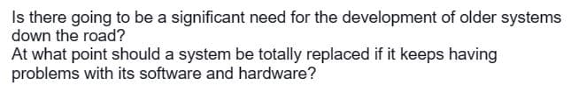 Is there going to be a significant need for the development of older systems
down the road?
At what point should a system be totally replaced if it keeps having
problems with its software and hardware?