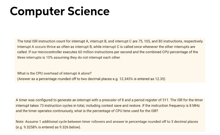 Computer Science
The total ISR instruction count for interrupt A, interrupt B, and interrupt C are 75, 105, and 80 instructions, respectively.
Interrupt A occurs thrice as often as interrupt B, while interrupt C is called once whenever the other interrupts are
called. If our microcontroller executes 60 million instructions per second and the combined CPU percentage of the
three interrupts is 10% assuming they do not interrupt each other.
What is the CPU overhead of interrupt A alone?
(Answer as a percentage rounded off to two decimal places e.g. 12.345% is entered as 12.35)
A timer was configured to generate an interrupt with a prescaler of 8 and a period register of 311. The ISR for the timer
interrupt takes 73 instruction cycles in total, including context save and restore. If the instruction frequency is 8 MHz
and the timer operates continuously, what is the percentage of CPU time used for the ISR?
Note: Assume 1 additional cycle between timer rollovers and answer in percentage rounded off to 3 decimal places
(e.g. 9.3258% is entered as 9.326 below).
