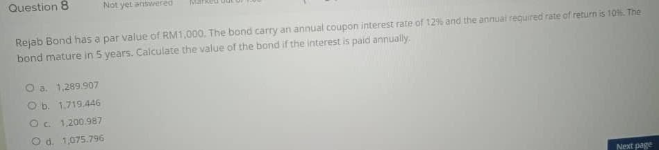 Question 8
Not yet answered
Rejab Bond has a par value of RM1.000. The bond carry an annual coupon interest rate of 12% and the annual required rate of return is 10% The
bond mature in 5 years. Calculate the value of the bond if the interest is paid annually.
O a. 1,289.907
O b. 1,719.446
O c 1,200.987
O d. 1,075.796
Next page
