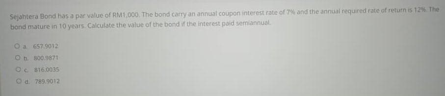 Sejahtera Bond has a par value of RM1,000. The bond carry an annual coupon interest rate of 7% and the annual required rate of return is 126. The
bond mature in 10 years. Calculate the value of the bond if the interest paid semiannual.
O a 657.9012
O b. 800.9871
Oc 816.0035
O a. 789.9012
