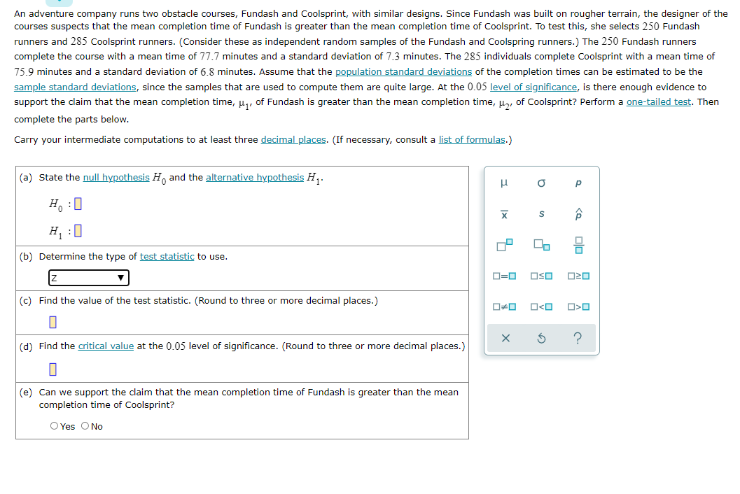 An adventure company runs two obstacle courses, Fundash and Coolsprint, with similar designs. Since Fundash was built on rougher terrain, the designer of the
courses suspects that the mean completion time of Fundash is greater than the mean completion time of Coolsprint. To test this, she selects 250 Fundash
runners and 285 Coolsprint runners. (Consider these as independent random samples of the Fundash and Coolspring runners.) The 250 Fundash runners
complete the course with a mean time of 77.7 minutes and a standard deviation of 7.3 minutes. The 285 individuals complete Coolsprint with a mean time of
75.9 minutes and a standard deviation of 6.8 minutes. Assume that the population standard deviations of the completion times can be estimated to be the
sample standard deviations, since the samples that are used to compute them are quite large. At the 0.05 level of significance, is there enough evidence to
support the claim that the mean completion time, u,, of Fundash is greater than the mean completion time, u,, of Coolsprint? Perform a one-tailed test. Then
complete the parts below.
Carry your intermediate computations to at least three decimal places. (If necessary, consult a list of formulas.)
(a) State the null hypothesis H, and the alternative hypothesis H,.
H. :0
H, :0
(b) Determine the type of test statistic to use.
O=0
OSO
(c) Find the value of the test statistic. (Round to three or more decimal places.)
O<O
?
(d) Find the critical value at the 0.05 level of significance. (Round to three or more decimal places.)
(e) Can we support the claim that the mean completion time of Fundash is greater than the mean
completion time of Coolsprint?
O Yes O No
