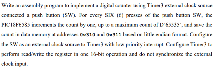 Write an assembly program to implement a digital counter using Timer3 external clock source
connected a push button (SW). For every SIX (6) presses of the push button SW, the
PIC18F6585 increments the count by one, up to a maximum count of D’65535', and save the
count in data memory at addresses Ox310 and 0x311 based on little endian format. Configure
the SW as an external clock source to Timer3 with low priority interrupt. Configure Timer3 to
perform read/write the register in one 16-bit operation and do not synchronize the external
clock input.
