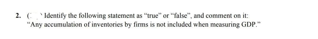 2. ( ` Identify the following statement as "true" or "false", and comment on it:
"Any accumulation of inventories by firms is not included when measuring GDP."
