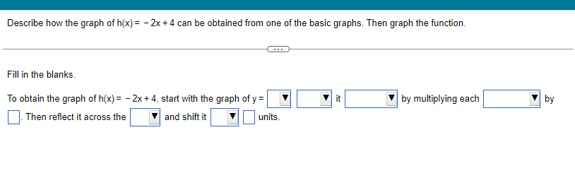 Describe how the graph of h(x) = -2x + 4 can be obtained from one of the basic graphs. Then graph the function.
Fill in the blanks.
To obtain the graph of h(x) = -2x +4, start with the graph of y =
Then reflect it across the
and shift it
units.
it
by multiplying each
by