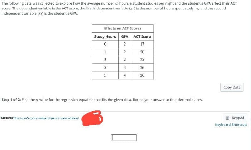 The following data was collected to explore how the average number of hours a student studies per night and the student's GPA affect their ACT
score. The dependent variable is the ACT score, the first independent variable (x1) is the number of hours spent studying, and the second
independent variable (x2) is the student's GPA.
Effects on ACT Scores
Study Hours
GPA
ACT Score
0
2
17
1
2
20
3
2
25
5
4
26
5
4
26
Step 1 of 2: Find the p-value for the regression equation that fits the given data. Round your answer to four decimal places.
AnswerHow to enter your answer (opens in new window)
Copy Data
Keypad
Keyboard Shortcuts