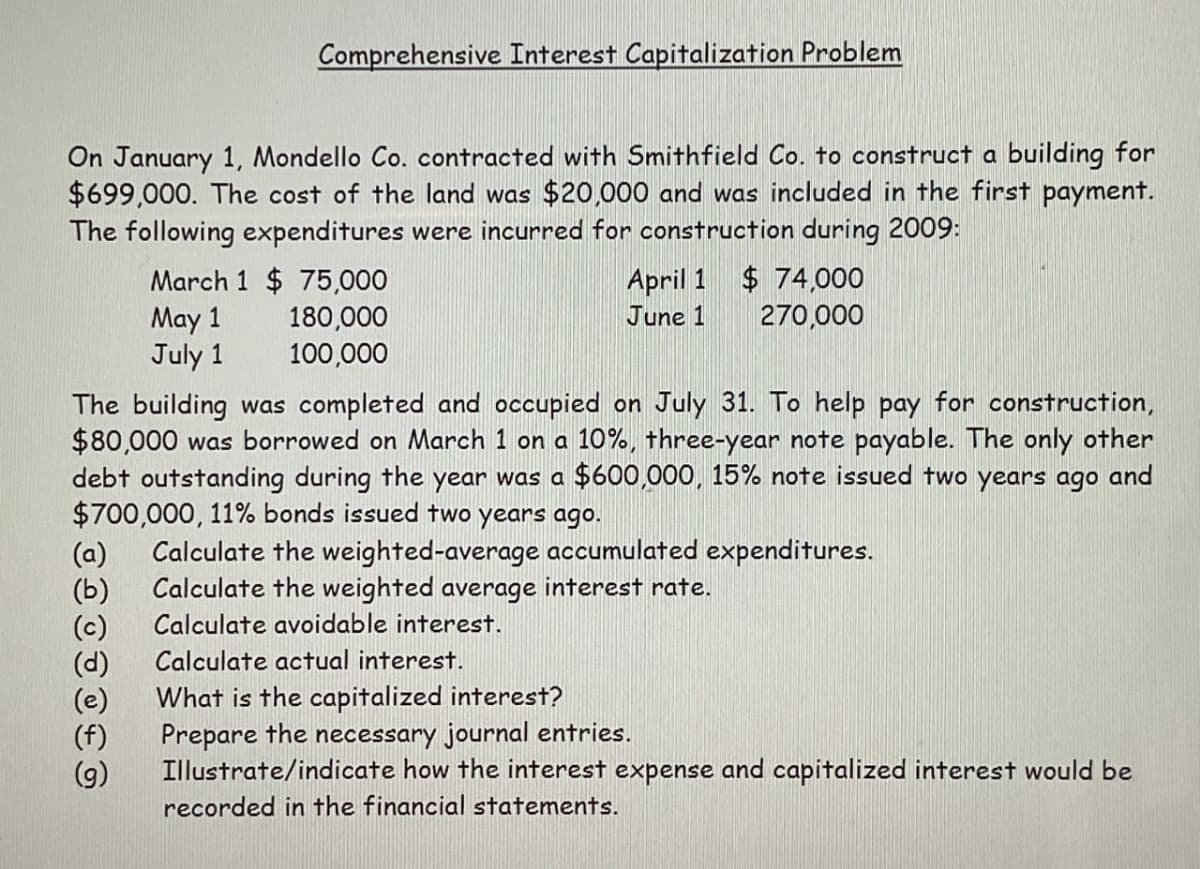 Comprehensive Interest Capitalization Problem
On January 1, Mondello Co. contracted with Smithfield Co. to construct a building for
$699,000. The cost of the land was $20,000 and was included in the first payment.
The following expenditures were incurred for construction during 2009:
March 1 $ 75,000
May 1
July 1
180,000
100,000
April 1
June 1
$ 74,000
270,000
The building was completed and occupied on July 31. To help pay for construction,
$80,000 was borrowed on March 1 on a 10%, three-year note payable. The only other
debt outstanding during the year was a $600,000, 15% note issued two years ago and
$700,000, 11% bonds issued two years ago.
(a)
(b)
(c)
Calculate the weighted-average accumulated expenditures.
Calculate the weighted average interest rate.
Calculate avoidable interest.
Calculate actual interest.
What is the capitalized interest?
Prepare the necessary journal entries.
Illustrate/indicate how the interest expense and capitalized interest would be
recorded in the financial statements.