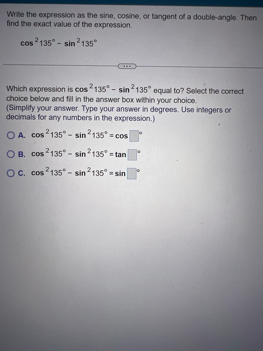 Write the expression as the sine, cosine, or tangent of a double-angle. Then
find the exact value of the expression.
cos 2135° - sin 2135°
...
Which expression is cos 2135° - sin 2135° equal to? Select the correct
choice below and fill in the answer box within your choice.
(Simplify your answer. Type your answer in degrees. Use integers or
decimals for any numbers in the expression.)
O A. cos2135° - sin ²135° = c
= COS
OB. cos2135° - sin ²135° = tan
OC. cos²135° - sin ²135° = sin
O
O
O