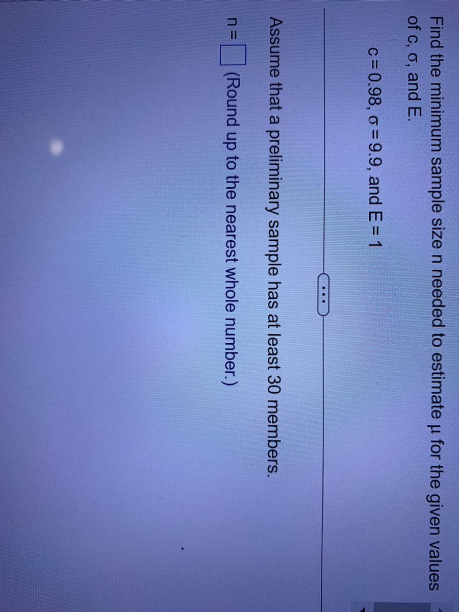 Find the minimum sample size n needed to estimate u for the given values
of c, o, and E.
μ
c = 0.98, o=9.9, and E = 1
...
Assume that a preliminary sample has at least 30 members.
(Round up to the nearest whole number.)
n=