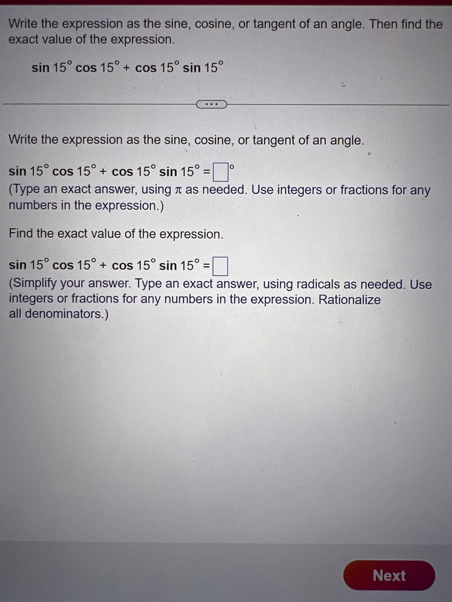 Write the expression as the sine, cosine, or tangent of an angle. Then find the
exact value of the expression.
sin 15° cos 15° + cos 15° sin 15°
Write the expression as the sine, cosine, or tangent of an angle.
sin 15° cos 15° + cos 15° sin 15° =°
(Type an exact answer, using as needed. Use integers or fractions for any
numbers in the expression.)
Find the exact value of the expression.
sin 15° cos 15° + cos 15° sin 15° :
-
(Simplify your answer. Type an exact answer, using radicals as needed. Use
integers or fractions for any numbers in the expression. Rationalize
all denominators.)
Next