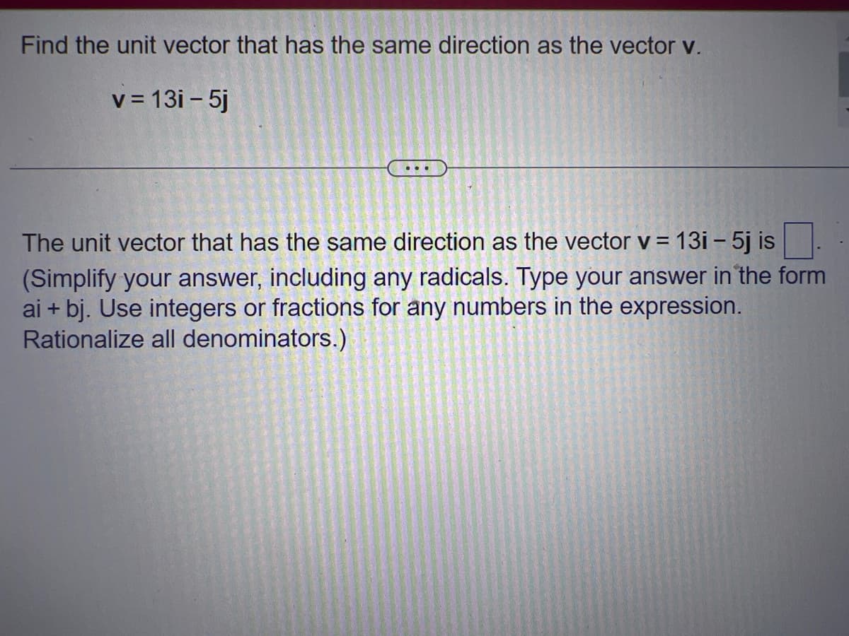 Find the unit vector that has the same direction as the vector v.
v = 13i - 5j
...
The unit vector that has the same direction as the vector v = 13i – 5j is
(Simplify your answer, including any radicals. Type your answer in the form
ai + bj. Use integers or fractions for any numbers in the expression.
Rationalize all denominators.)