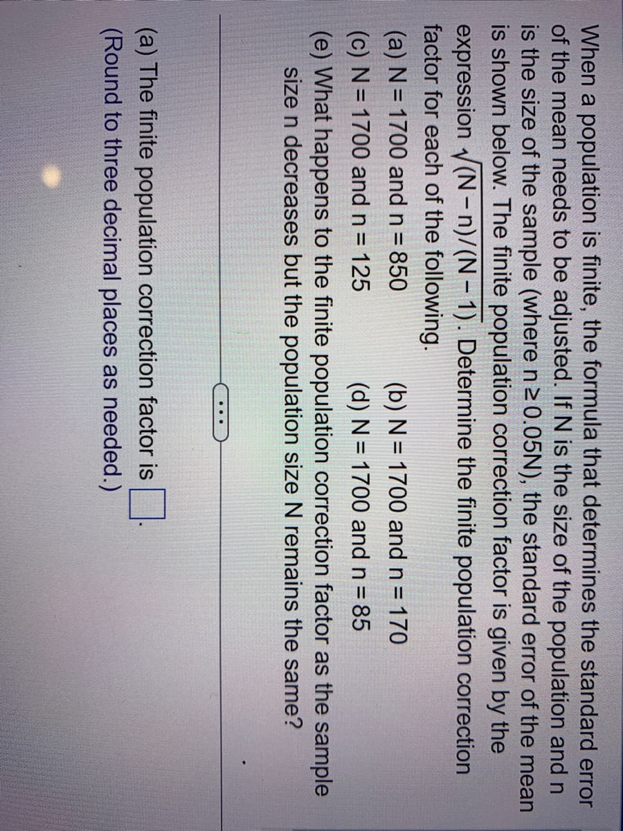 When a population is finite, the formula that determines the standard error
of the mean needs to be adjusted. If N is the size of the population and n
is the size of the sample (where n ≥ 0.05N), the standard error of the mean
is shown below. The finite population correction factor is given by the
expression (N-n)/(N-1). Determine the finite population correction
factor for each of the following.
(a) N = 1700 and n = 850
(c) N = 1700 and n = 125
(e) What happens to the finite population correction factor as the sample
size n decreases but the population size N remains the same?
(b) N = 1700 and n = 170
(d) N = 1700 and n = 85
(a) The finite population correction factor is
(Round to three decimal places as needed.)