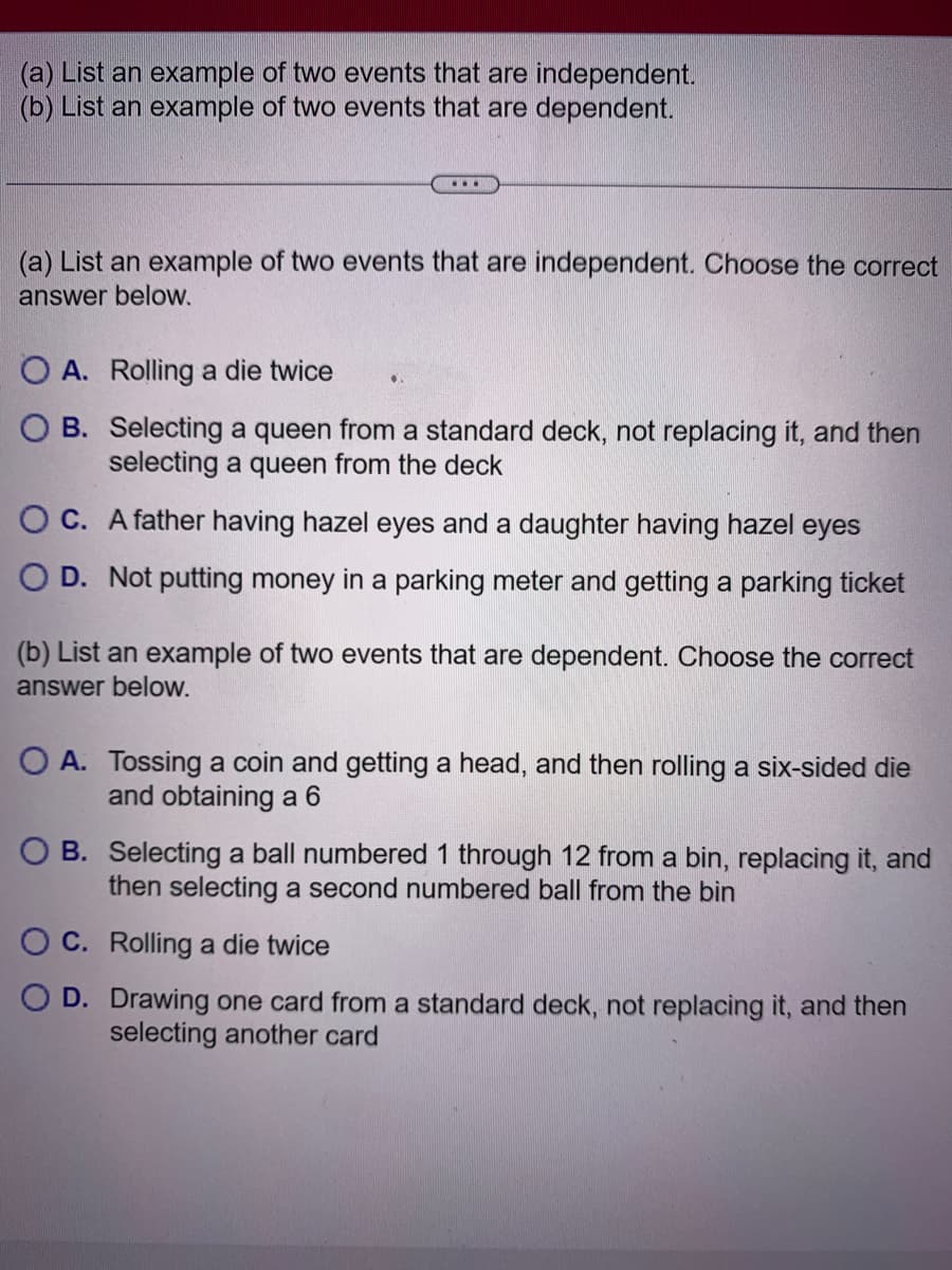 (a) List an example of two events that are independent.
(b) List an example of two events that are dependent.
...
(a) List an example of two events that are independent. Choose the correct
answer below.
O A. Rolling a die twice
OB. Selecting a queen from a standard deck, not replacing it, and then
selecting a queen from the deck
OC.
A father having hazel eyes and a daughter having hazel eyes
O D. Not putting money in a parking meter and getting a parking ticket
●
(b) List an example of two events that are dependent. Choose the correct
answer below.
O A. Tossing a coin and getting a head, and then rolling a six-sided die
and obtaining a 6
OB. Selecting a ball numbered 1 through 12 from a bin, replacing it, and
then selecting a second numbered ball from the bin
C. Rolling a die twice
D. Drawing one card from a standard deck, not replacing it, and then
selecting another card