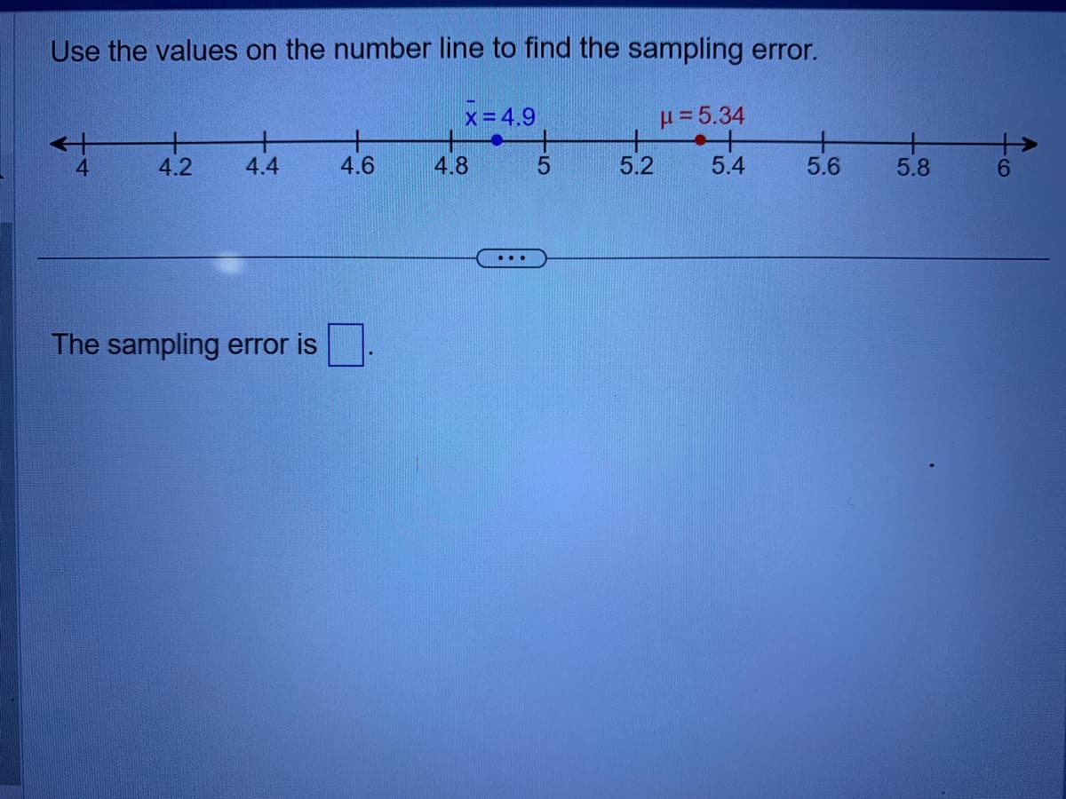 Use the values on the number line to find the sampling error.
μ= 5.34
t
5.4
4
4.2
+
4.4
The sampling error is
+
4.6
X=4.9
4.8
5
5.2
5.6
5.8
46