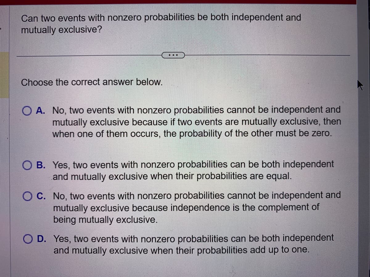 Can two events with nonzero probabilities be both independent and
mutually exclusive?
Choose the correct answer below.
...
O A. No, two events with nonzero probabilities cannot be independent and
mutually exclusive because if two events are mutually exclusive, then
when one of them occurs, the probability of the other must be zero.
O B. Yes, two events with nonzero probabilities can be both independent
and mutually exclusive when their probabilities are equal.
C. No, two events with nonzero probabilities cannot be independent and
mutually exclusive because independence is the complement of
being mutually exclusive.
O D. Yes, two events with nonzero probabilities can be both independent
and mutually exclusive when their probabilities add up to one.