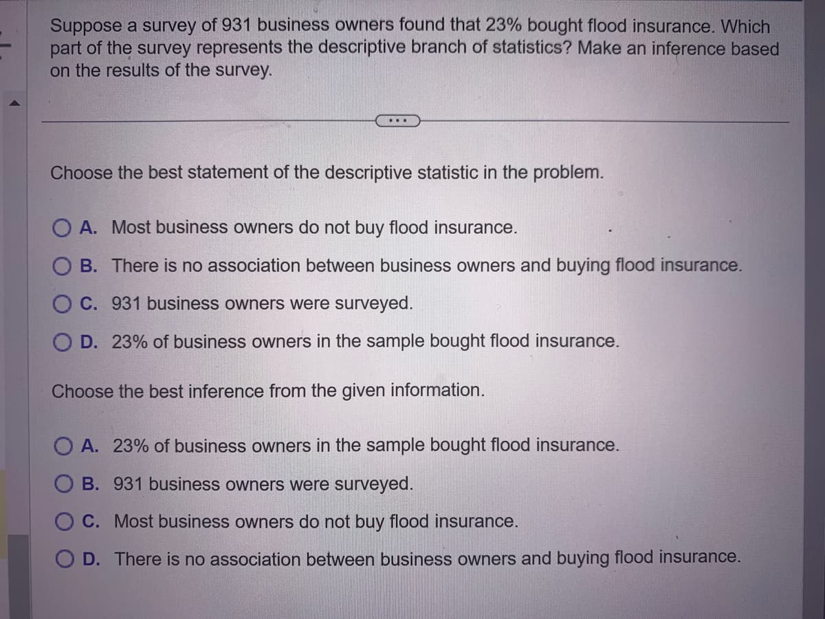 Suppose a survey of 931 business owners found that 23% bought flood insurance. Which
part of the survey represents the descriptive branch of statistics? Make an inference based
on the results of the survey.
Choose the best statement of the descriptive statistic in the problem.
O A. Most business owners do not buy flood insurance.
B. There is no association between business owners and buying flood insurance.
OC. 931 business owners were surveyed.
O D. 23% of business owners in the sample bought flood insurance.
Choose the best inference from the given information.
OA. 23% of business owners in the sample bought flood insurance.
OB. 931 business owners were surveyed.
OC. Most business owners do not buy flood insurance.
D. There is no association between business owners and buying flood insurance.