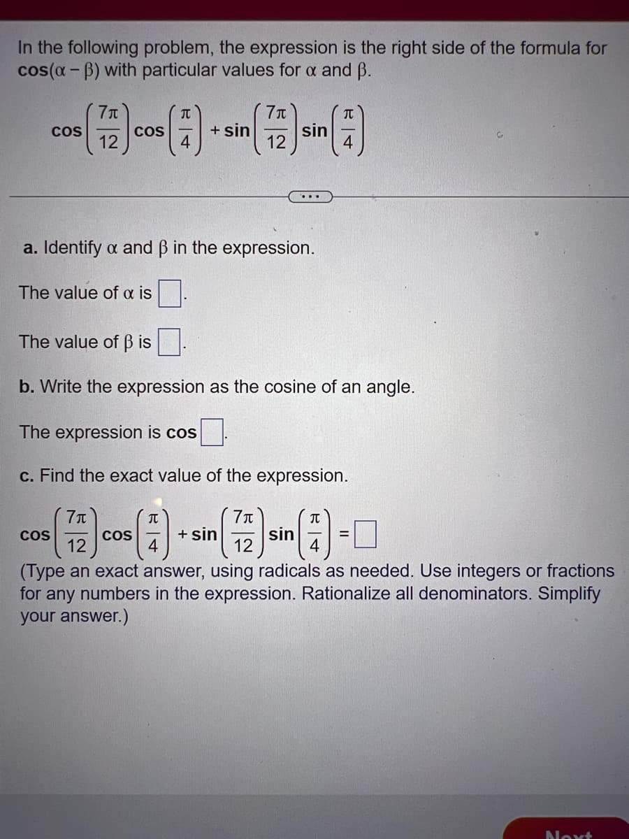 In the following problem, the expression is the right side of the formula for
cos(x-ß) with particular values for x and ß.
COS
7μ
(727) CO
12
The value of a is
COS
T
a. Identify a and ß in the expression.
+ sin
COS
JU
4
7μ
12
The value of ß is.
b. Write the expression as the cosine of an angle.
The expression is cos
c. Find the exact value of the expression.
7π
sin
71
sin
12
12
(Type an exact answer, using radicals as needed. Use integers or fractions
for any numbers in the expression. Rationalize all denominators. Simplify
your answer.)
+ sin
T
4
JU
4
Next