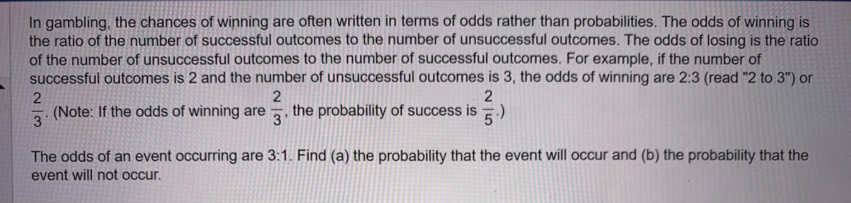 In gambling, the chances of winning are often written in terms of odds rather than probabilities. The odds of winning is
the ratio of the number of successful outcomes to the number of unsuccessful outcomes. The odds of losing is the ratio
of the number of unsuccessful outcomes to the number of successful outcomes. For example, if the number of
successful outcomes is 2 and the number of unsuccessful outcomes is 3, the odds of winning are 2:3 (read "2 to 3") or
2
2
(Note: If the odds of winning are the probability of success is
3'
5.)
2
3
The odds of an event occurring are 3:1. Find (a) the probability that the event will occur and (b) the probability that the
event will not occur.