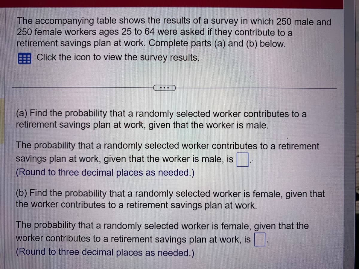 The accompanying table shows the results of a survey in which 250 male and
250 female workers ages 25 to 64 were asked if they contribute to a
retirement savings plan at work. Complete parts (a) and (b) below.
Click the icon to view the survey results.
(a) Find the probability that a randomly selected worker contributes to a
retirement savings plan at work, given that the worker is male.
The probability that a randomly selected worker contributes to a retirement
savings plan at work, given that the worker is male, is
(Round to three decimal places as needed.)
(b) Find the probability that a randomly selected worker is female, given that
the worker contributes to a retirement savings plan at work.
The probability that a randomly selected worker is female, given that the
worker contributes to a retirement savings plan at work, is
(Round to three decimal places as needed.)