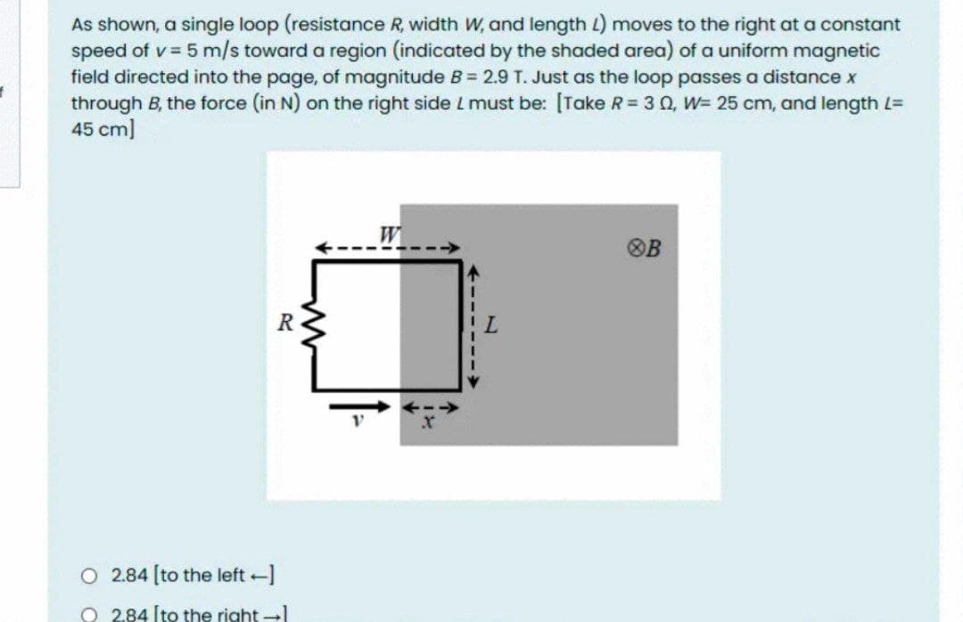 As shown, a single loop (resistance R, width W, and length L) moves to the right at a constant
speed of v = 5 m/s toward a region (indicated by the shaded area) of a uniform magnetic
field directed into the page, of magnitude B = 2.9 T. Just as the loop passes a distance x
through B, the force (in N) on the right side L must be: [Take R = 3 0, W= 25 cm, and length L=
45 cm]
W
OB
R
O 2.84 [to the left -]
O 2.84 (to the right ]
