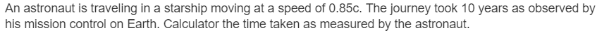An astronaut is traveling in a starship moving at a speed of 0.85c. The journey took 10 years as observed by
his mission control on Earth. Calculator the time taken as measured by the astronaut.
