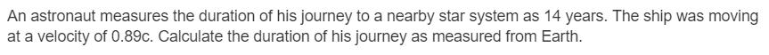 An astronaut measures the duration of his journey to a nearby star system as 14 years. The ship was moving
at a velocity of 0.89c. Calculate the duration of his journey as measured from Earth.
