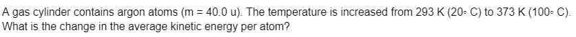 A gas cylinder contains argon atoms (m = 40.0 u). The temperature is increased from 293 K (20- C) to 373 K (100- C).
What is the change in the average kinetic energy per atom?