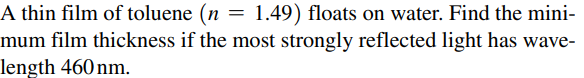 A thin film of toluene (n =
1.49) floats on water. Find the mini-
mum film thickness if the most strongly reflected light has wave-
length 460 nm.