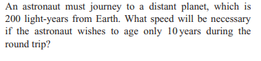 An astronaut must journey to a distant planet, which is
200 light-years from Earth. What speed will be necessary
if the astronaut wishes to age only 10 years during the
round trip?