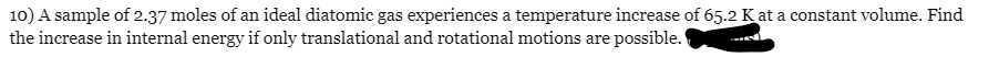 10) A sample of 2.37 moles of an ideal diatomic gas experiences a temperature increase of 65.2 K at a constant volume. Find
the increase in internal energy if only translational and rotational motions are possible.
