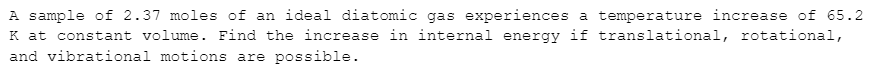 A sample of 2.37 moles of an ideal diatomic gas experiences a temperature increase of 65.2
K at constant volume. Find the increase in internal energy if translational, rotational,
and vibrational motions are possible.