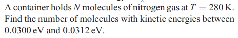 A container holds N molecules of nitrogen gas at T = 280 K.
Find the number of molecules with kinetic energies between
0.0300 eV and 0.0312 eV.