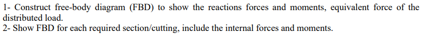 1- Construct free-body diagram (FBD) to show the reactions forces and moments, equivalent force of the
distributed load.
2- Show FBD for each required section/cutting, include the internal forces and moments.
