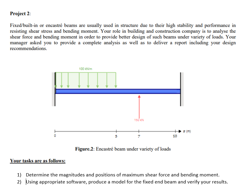 Project 2:
Fixed/built-in or encastré beams are usually used in structure due to their high stability and performance in
resisting shear stress and bending moment. Your role in building and construction company is to analyse the
shear force and bending moment in order to provide better design of such beams under variety of loads. Your
manager asked you to provide a complete analysis as well as to deliver a report including your design
recommendations.
100 kN/m
150 KN
(m)
5
10
Figure.2: Encastré beam under variety of loads
Your tasks are as follows:
1) Determine the magnitudes and positions of maximum shear force and bending moment.
2) Using appropriate software, produce a model for the fixed end beam and verify your results.
