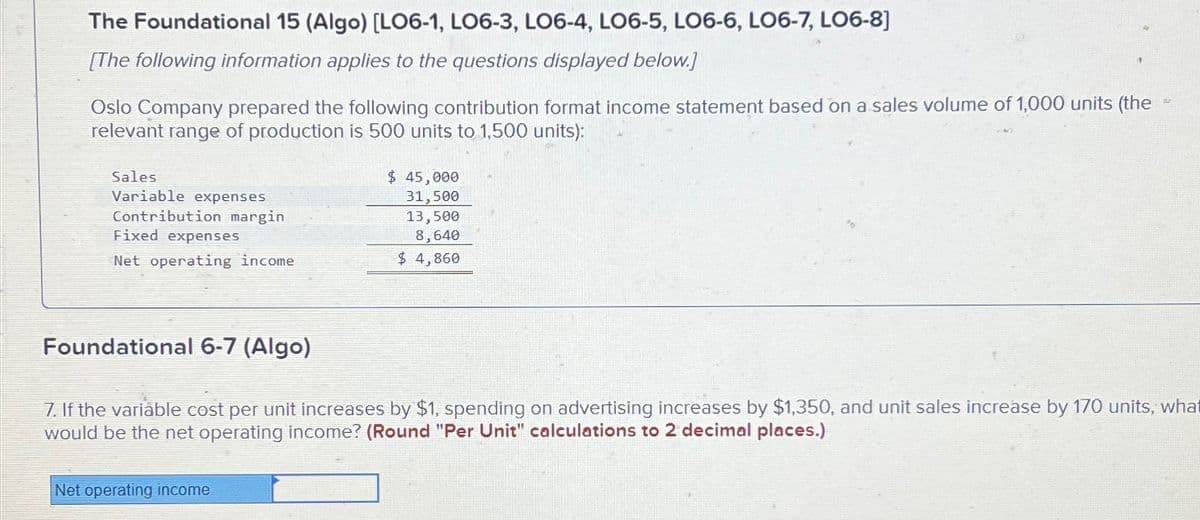 The Foundational 15 (Algo) [LO6-1, LO6-3, LO6-4, LO6-5, LO6-6, LO6-7, LO6-8]
[The following information applies to the questions displayed below.]
Oslo Company prepared the following contribution format income statement based on a sales volume of 1,000 units (the
relevant range of production is 500 units to 1,500 units):
Sales
Variable expenses
Contribution margin
Fixed expenses
Net operating income
Foundational 6-7 (Algo)
$ 45,000
31,500
Net operating income
13,500
8,640
$4,860
7. If the variable cost per unit increases by $1, spending on advertising increases by $1,350, and unit sales increase by 170 units, what
would be the net operating income? (Round "Per Unit" calculations to 2 decimal places.)