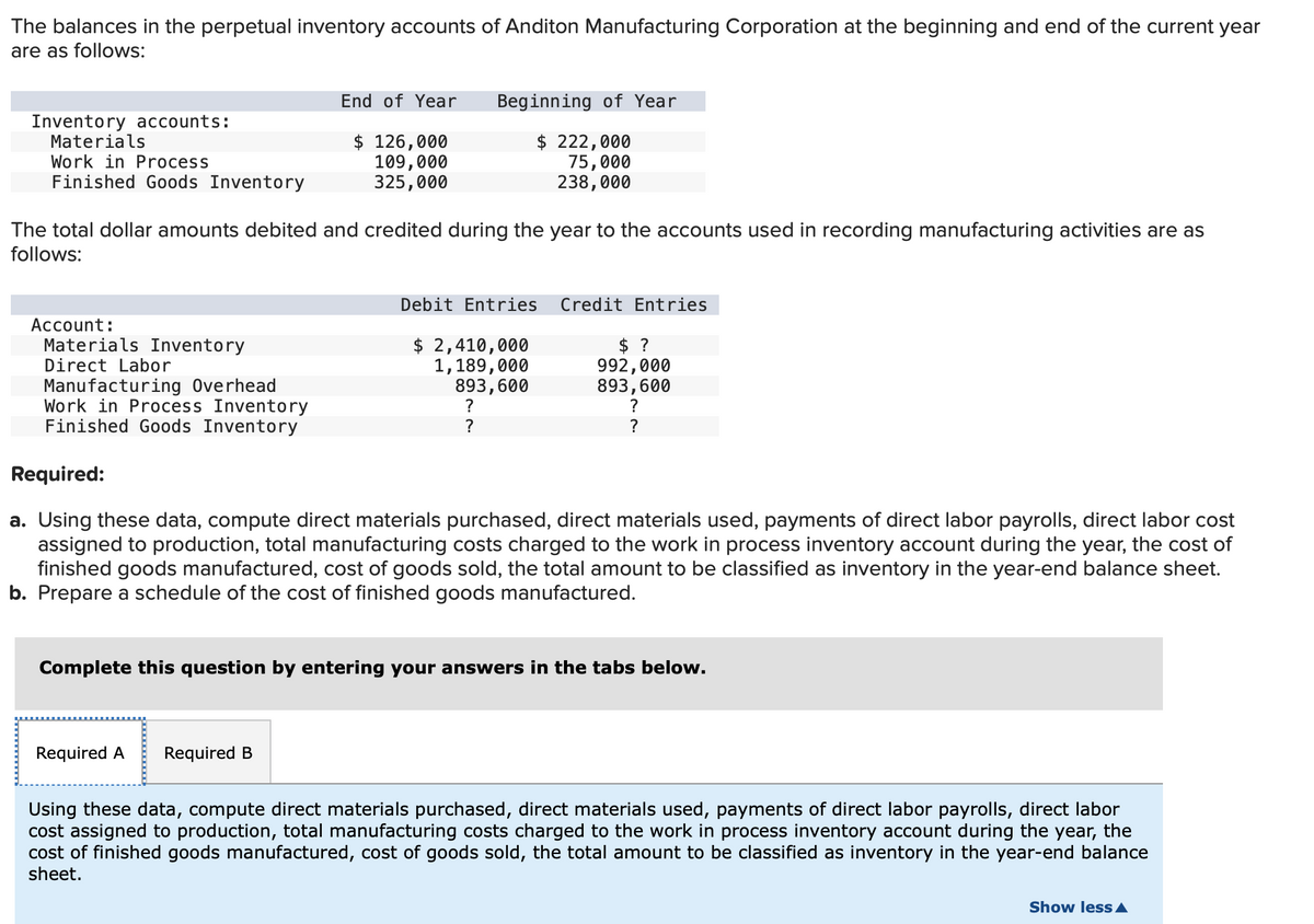 The balances in the perpetual inventory accounts of Anditon Manufacturing Corporation at the beginning and end of the current year
are as follows:
Inventory accounts:
Materials
Work in Process
Finished Goods Inventory
Account:
Materials Inventory
Direct Labor
The total dollar amounts debited and credited during the year to the accounts used in recording manufacturing activities are as
follows:
Manufacturing Overhead
Work in Process Inventory
Finished Goods Inventory
End of Year
$ 126,000
109,000
325,000
Beginning of Year
$ 222,000
75,000
238,000
Required A
Required B
Debit Entries
$ 2,410,000
1,189,000
893,600
?
?
Credit Entries
Required:
a. Using these data, compute direct materials purchased, direct materials used, payments of direct labor payrolls, direct labor cost
assigned to production, total manufacturing costs charged to the work in process inventory account during the year, the cost of
finished goods manufactured, cost of goods sold, the total amount to be classified as inventory in the year-end balance sheet.
b. Prepare a schedule of the cost of finished goods manufactured.
$ ?
992,000
893,600
?
?
Complete this question by entering your answers in the tabs below.
Using these data, compute direct materials purchased, direct materials used, payments of direct labor payrolls, direct labor
cost assigned to production, total manufacturing costs charged to the work in process inventory account during the year, the
cost of finished goods manufactured, cost of goods sold, the total amount to be classified as inventory in the year-end balance
sheet.
Show less A