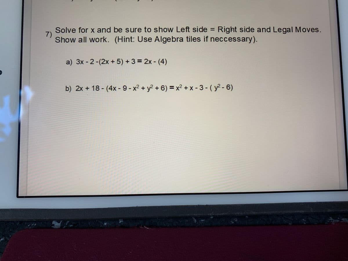 Solve for x and be sure to show Left side = Right side and Legal Moves.
7)
Show all work. (Hint: Use Algebra tiles if neccessary).
%3D
a) 3x - 2-(2x + 5) + 3 = 2x - (4)
b) 2x + 18 - (4x - 9-x2 + y2 + 6) = x2 + x - 3 - ( y? - 6)
%3D
