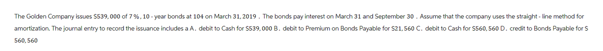 The Golden Company issues $539, 000 of 7%, 10-year bonds at 104 on March 31, 2019. The bonds pay interest on March 31 and September 30. Assume that the company uses the straight-line method for
amortization. The journal entry to record the issuance includes a A. debit to Cash for $539,000 B. debit to Premium on Bonds Payable for $21, 560 C. debit to Cash for $560, 560 D. credit to Bonds Payable for $
560, 560