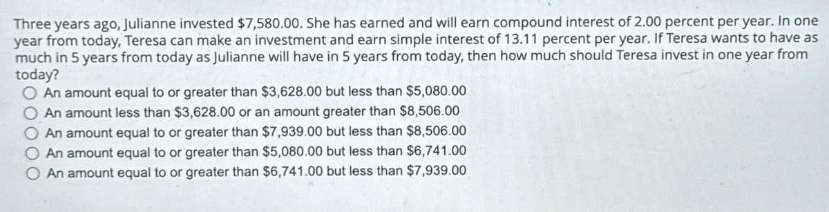 Three years ago, Julianne invested $7,580.00. She has earned and will earn compound interest of 2.00 percent per year. In one
year from today, Teresa can make an investment and earn simple interest of 13.11 percent per year. If Teresa wants to have as
much in 5 years from today as Julianne will have in 5 years from today, then how much should Teresa invest in one year from
today?
O An amount equal to or greater than $3,628.00 but less than $5,080.00
An amount less than $3,628.00 or an amount greater than $8,506.00
An amount equal to or greater than $7,939.00 but less than $8,506.00
An amount equal to or greater than $5,080.00 but less than $6,741.00
An amount equal to or greater than $6,741.00 but less than $7,939.00