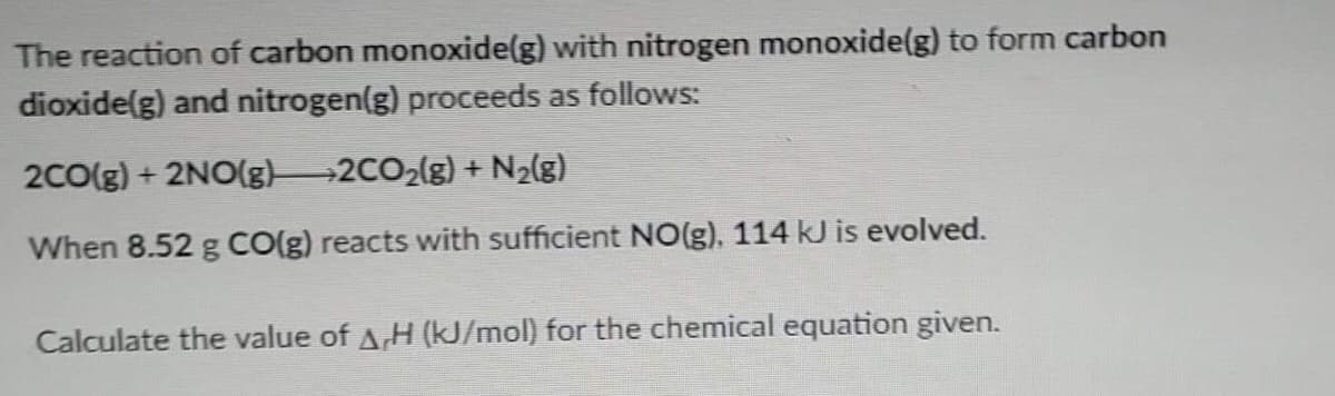 The reaction of carbon monoxide(g) with nitrogen monoxide(g) to form carbon
dioxide(g) and nitrogen(g) proceeds as follows:
2CO(g) + 2NO(g) 2CO2(g) + N2(g)
When 8.52 g CO(g) reacts with sufficient NO(g), 114 kJ is evolved.
Calculate the value of A,H (kJ/mol) for the chemical equation given.
